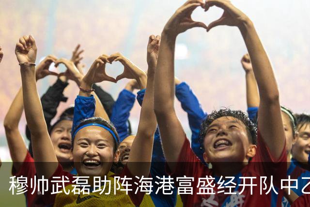 穆帅武磊助阵海港富盛经开队中乙联赛出征仪式